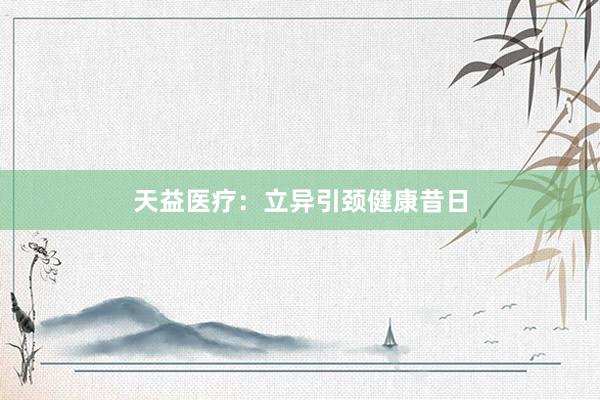 天益医疗：立异引颈健康昔日