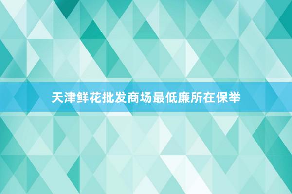 天津鲜花批发商场最低廉所在保举