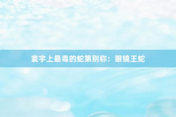 寰宇上最毒的蛇第别称：眼镜王蛇
