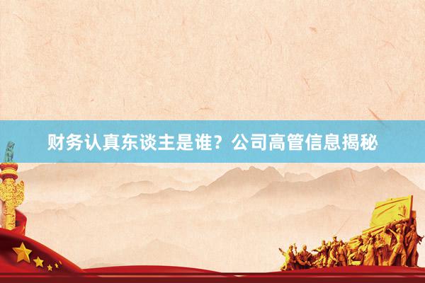 财务认真东谈主是谁？公司高管信息揭秘